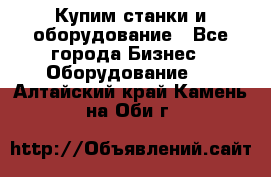 Купим станки и оборудование - Все города Бизнес » Оборудование   . Алтайский край,Камень-на-Оби г.